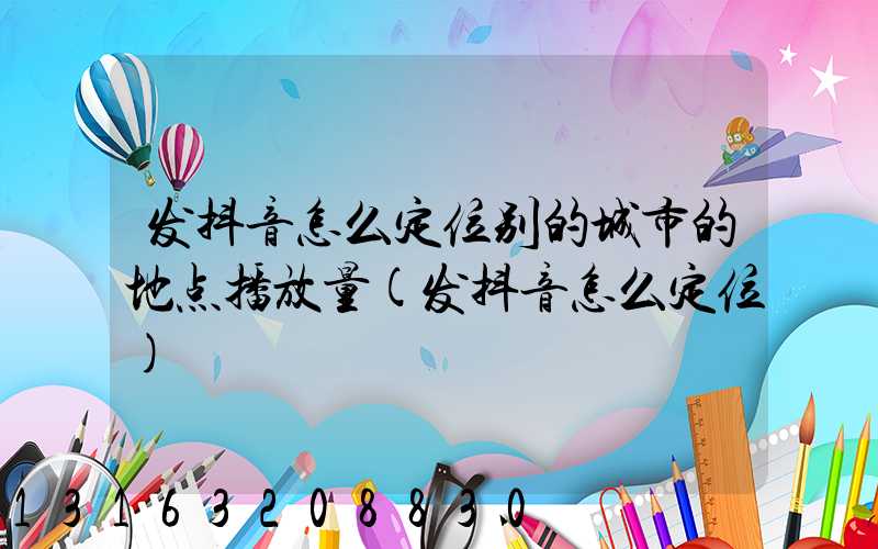 发抖音怎么定位别的城市的地点播放量(发抖音怎么定位)