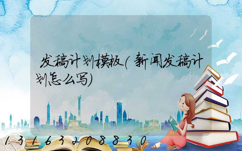 发稿计划模板(新闻发稿计划怎么写)