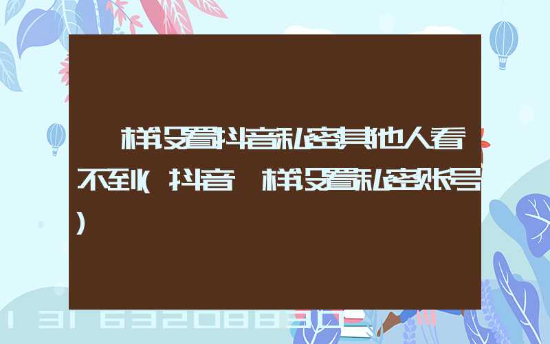 咋样设置抖音私密其他人看不到(抖音咋样设置私密账号)