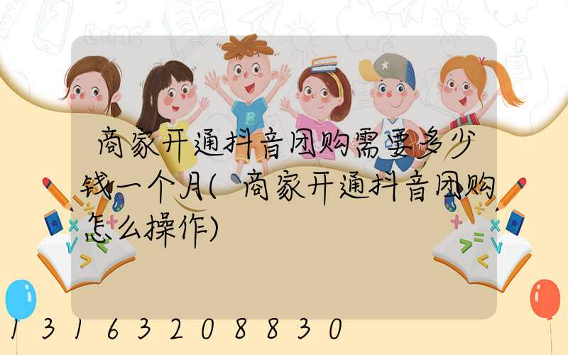 商家开通抖音团购需要多少钱一个月(商家开通抖音团购怎么操作)