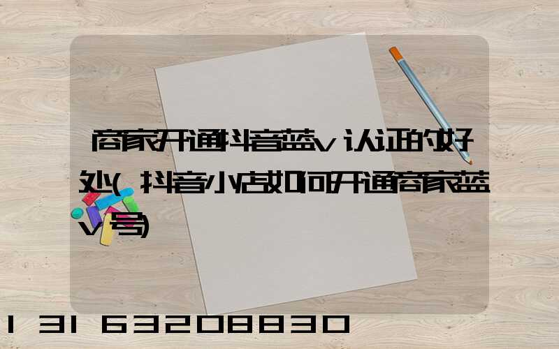 商家开通抖音蓝v认证的好处(抖音小店如何开通商家蓝v号)