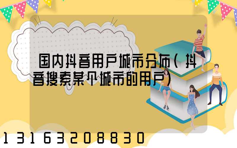 国内抖音用户城市分布(抖音搜索某个城市的用户)