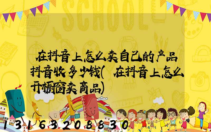 在抖音上怎么卖自己的产品抖音收多少钱(在抖音上怎么开橱窗卖商品)