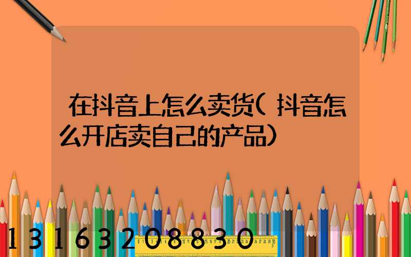 在抖音上怎么卖货(抖音怎么开店卖自己的产品)