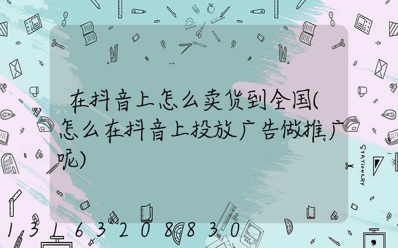 在抖音上怎么卖货到全国(怎么在抖音上投放广告做推广呢)
