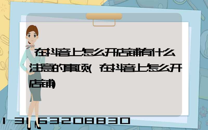 在抖音上怎么开店铺有什么注意的事项(在抖音上怎么开店铺)