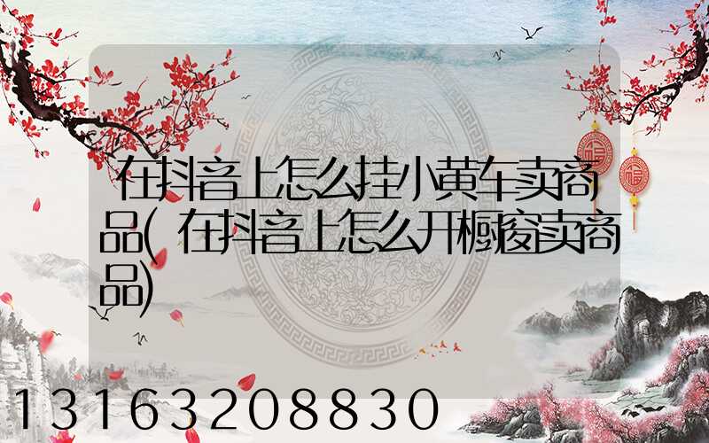 在抖音上怎么挂小黄车卖商品(在抖音上怎么开橱窗卖商品)