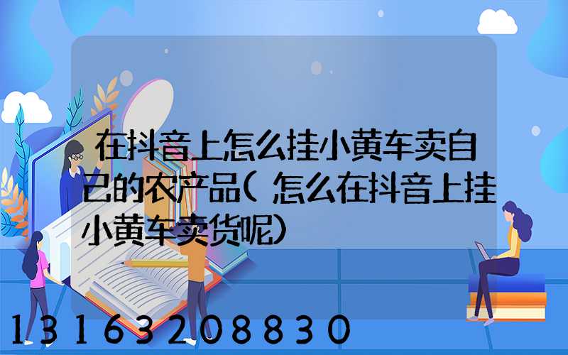 在抖音上怎么挂小黄车卖自己的农产品(怎么在抖音上挂小黄车卖货呢)