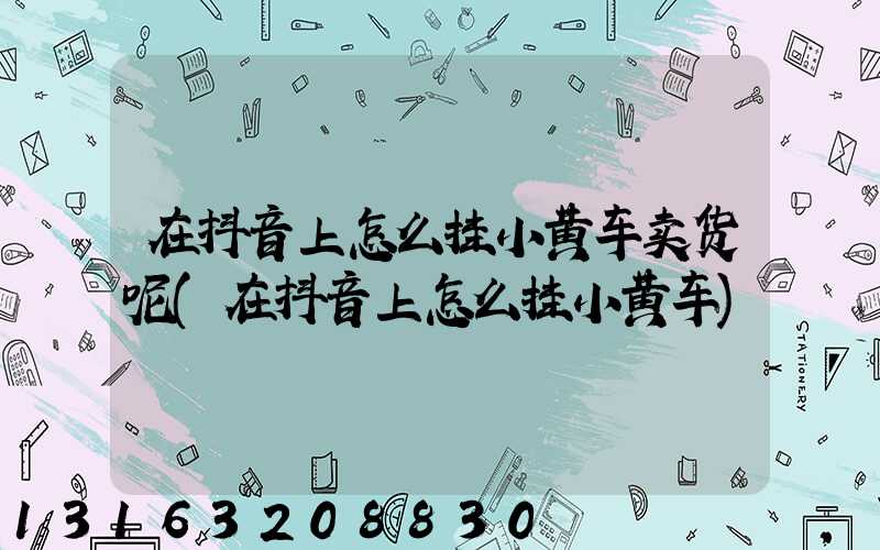 在抖音上怎么挂小黄车卖货呢(在抖音上怎么挂小黄车)