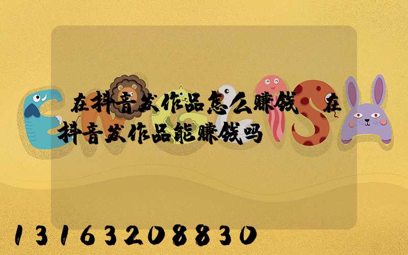 在抖音发作品怎么赚钱(在抖音发作品能赚钱吗)