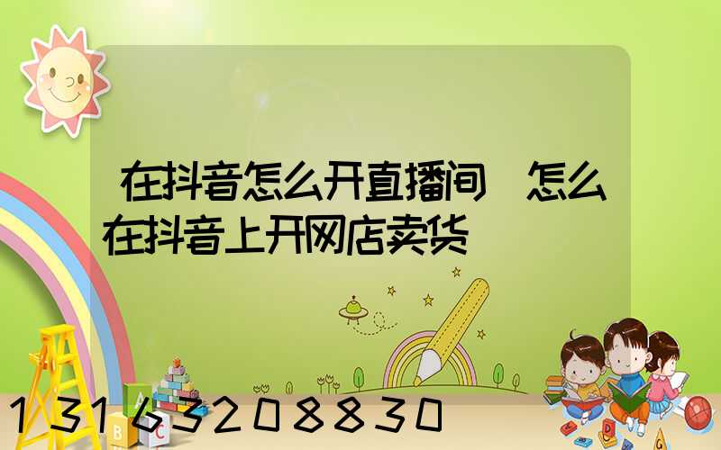 在抖音怎么开直播间(怎么在抖音上开网店卖货)
