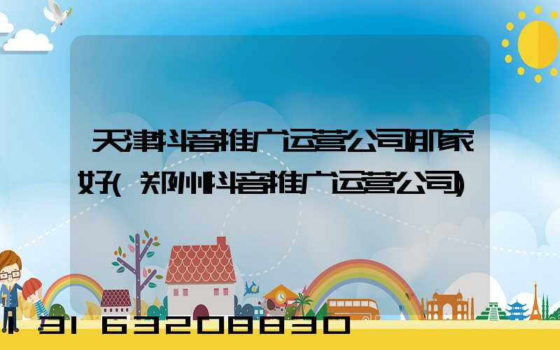 天津抖音推广运营公司那家好(郑州抖音推广运营公司)
