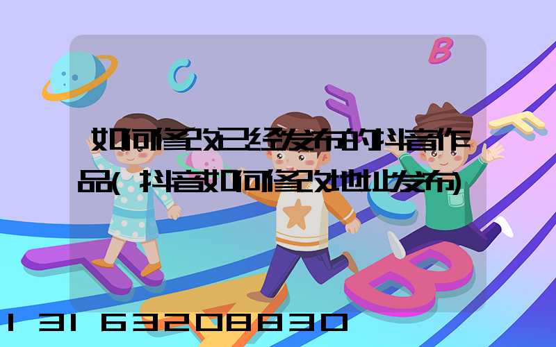 如何修改已经发布的抖音作品(抖音如何修改地址发布)