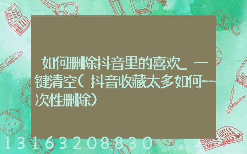 如何删除抖音里的喜欢_一键清空(抖音收藏太多如何一次性删除)