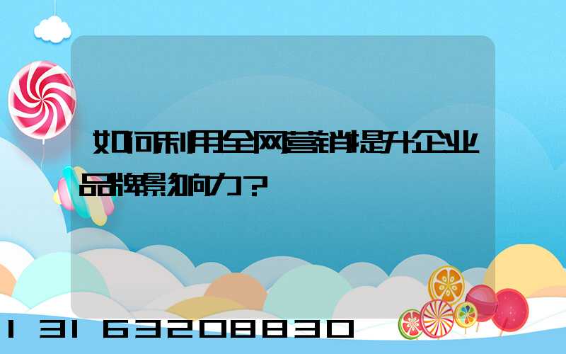 如何利用全网营销提升企业品牌影响力？
