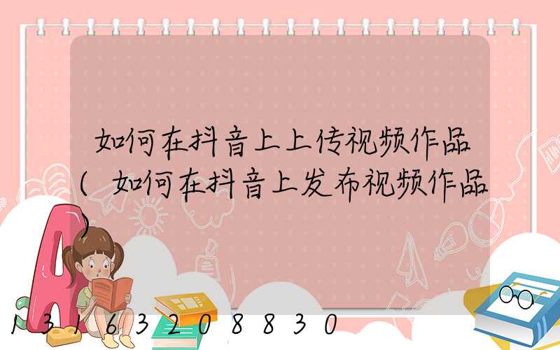 如何在抖音上上传视频作品(如何在抖音上发布视频作品)