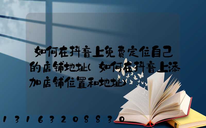 如何在抖音上免费定位自己的店铺地址(如何在抖音上添加店铺位置和地址)