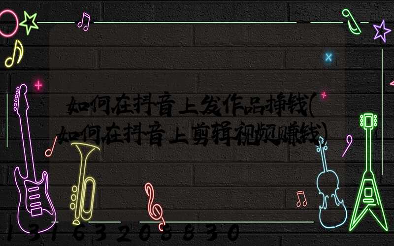 如何在抖音上发作品挣钱(如何在抖音上剪辑视频赚钱)