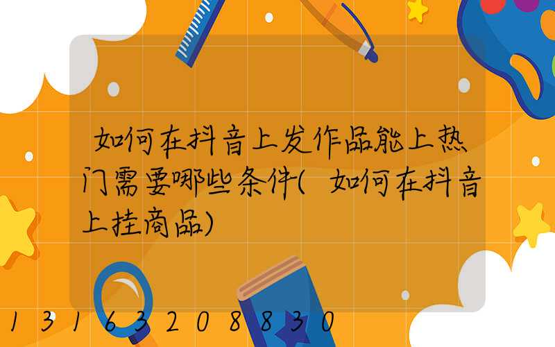 如何在抖音上发作品能上热门需要哪些条件(如何在抖音上挂商品)