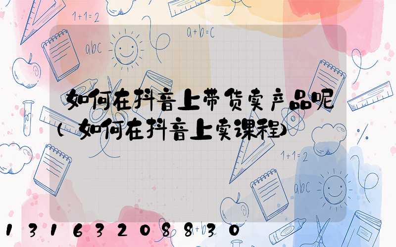 如何在抖音上带货卖产品呢(如何在抖音上卖课程)