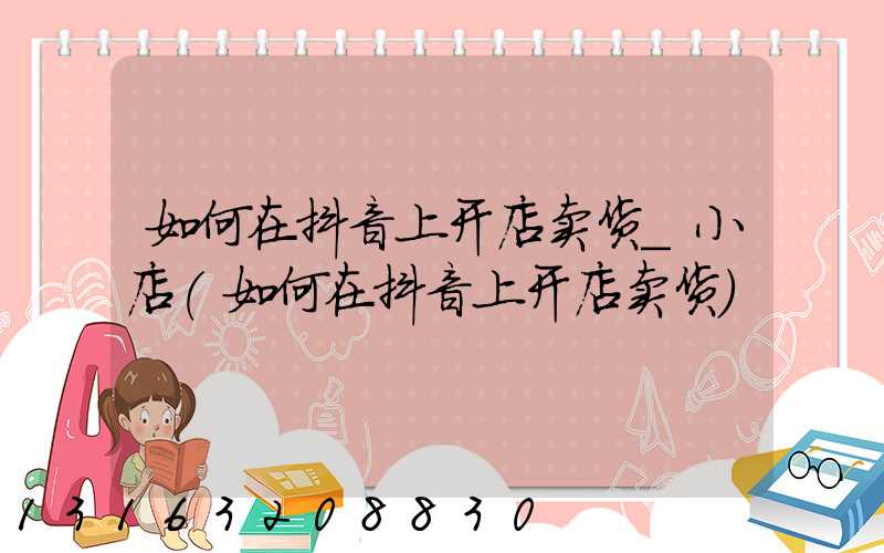 如何在抖音上开店卖货_小店(如何在抖音上开店卖货)