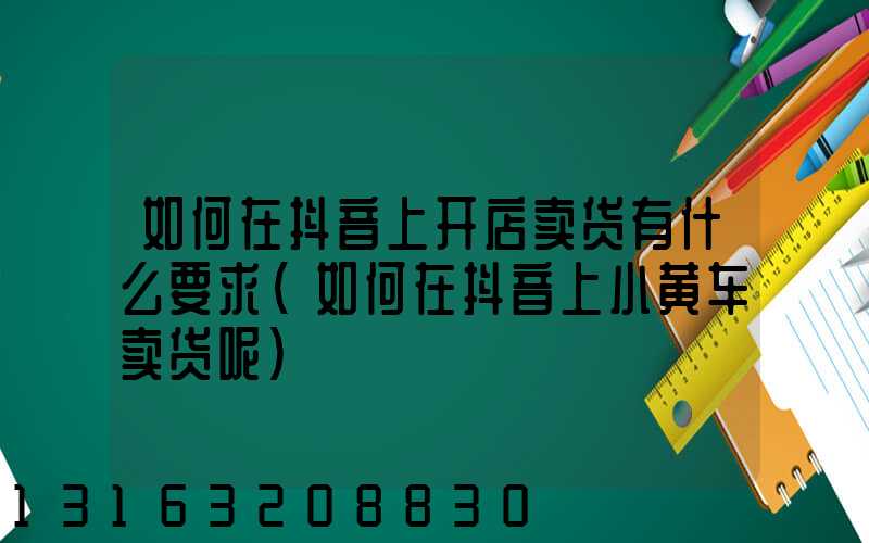 如何在抖音上开店卖货有什么要求(如何在抖音上小黄车卖货呢)