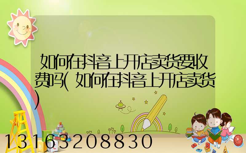 如何在抖音上开店卖货要收费吗(如何在抖音上开店卖货)