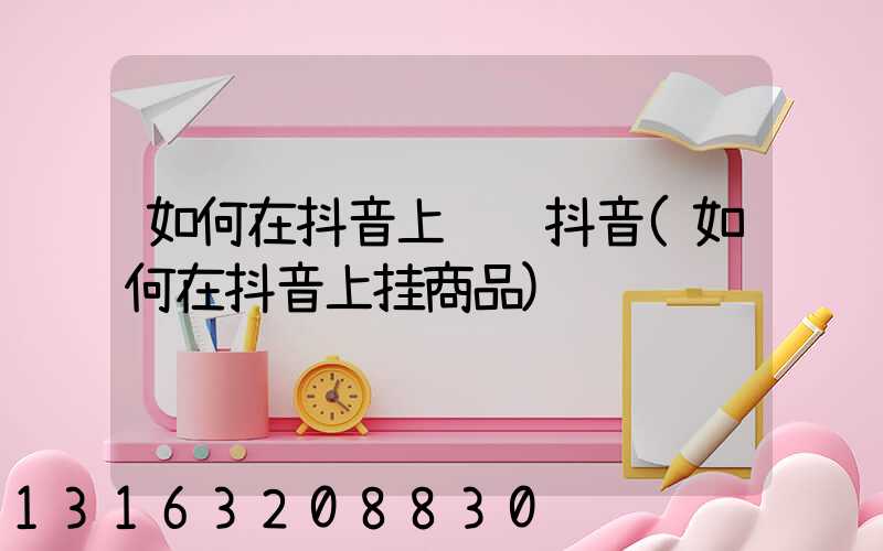 如何在抖音上赚钱抖音(如何在抖音上挂商品)