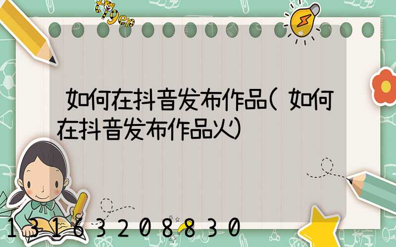 如何在抖音发布作品(如何在抖音发布作品火)