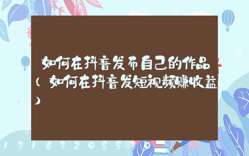 如何在抖音发布自己的作品(如何在抖音发短视频赚收益)