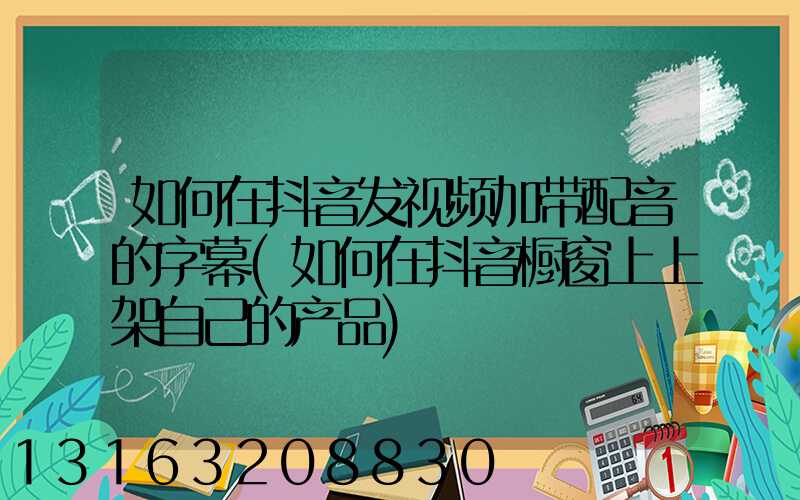 如何在抖音发视频加带配音的字幕(如何在抖音橱窗上上架自己的产品)