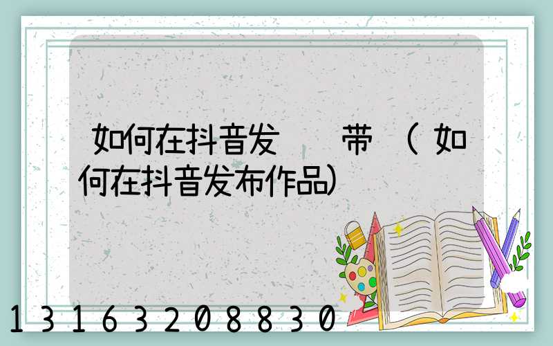 如何在抖音发视频带货(如何在抖音发布作品)