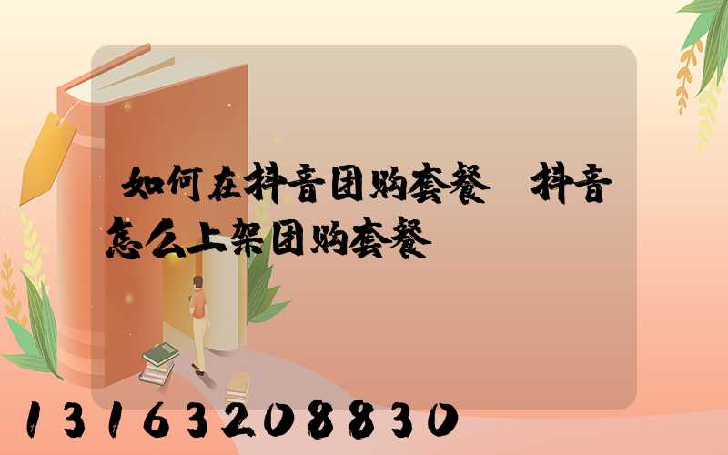 如何在抖音团购套餐(抖音怎么上架团购套餐)