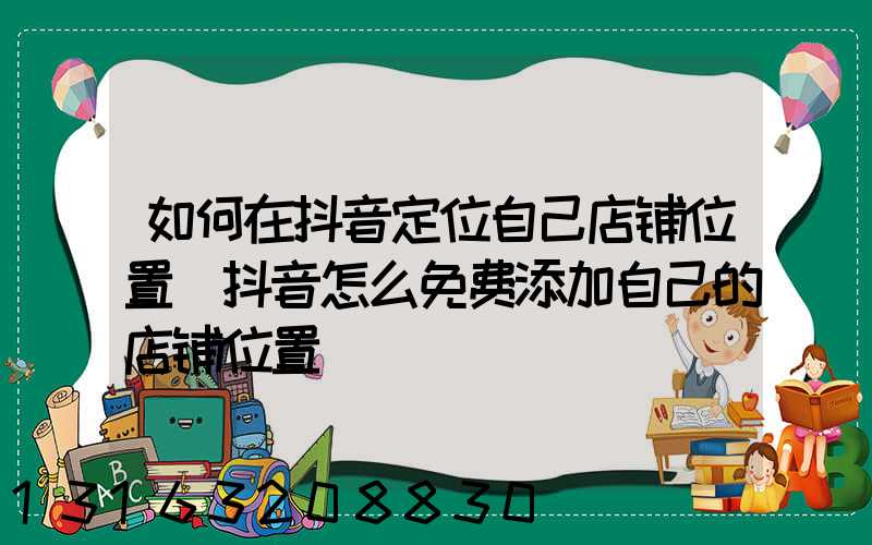 如何在抖音定位自己店铺位置(抖音怎么免费添加自己的店铺位置)