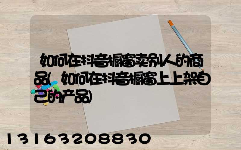 如何在抖音橱窗卖别人的商品(如何在抖音橱窗上上架自己的产品)