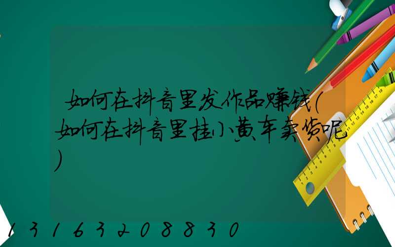 如何在抖音里发作品赚钱(如何在抖音里挂小黄车卖货呢)