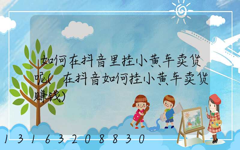 如何在抖音里挂小黄车卖货呢(在抖音如何挂小黄车卖货赚钱)