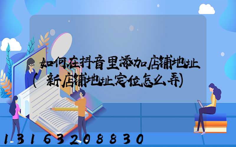 如何在抖音里添加店铺地址(新店铺地址定位怎么弄)
