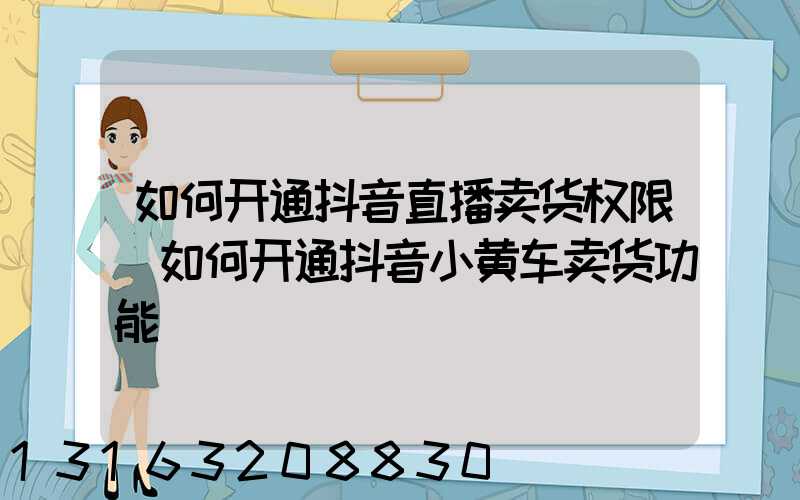 如何开通抖音直播卖货权限(如何开通抖音小黄车卖货功能)