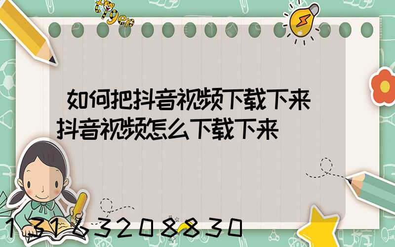 如何把抖音视频下载下来(抖音视频怎么下载下来)