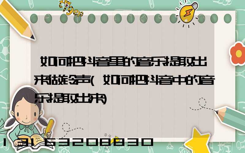 如何把抖音里的音乐提取出来做铃声(如何把抖音中的音乐提取出来)
