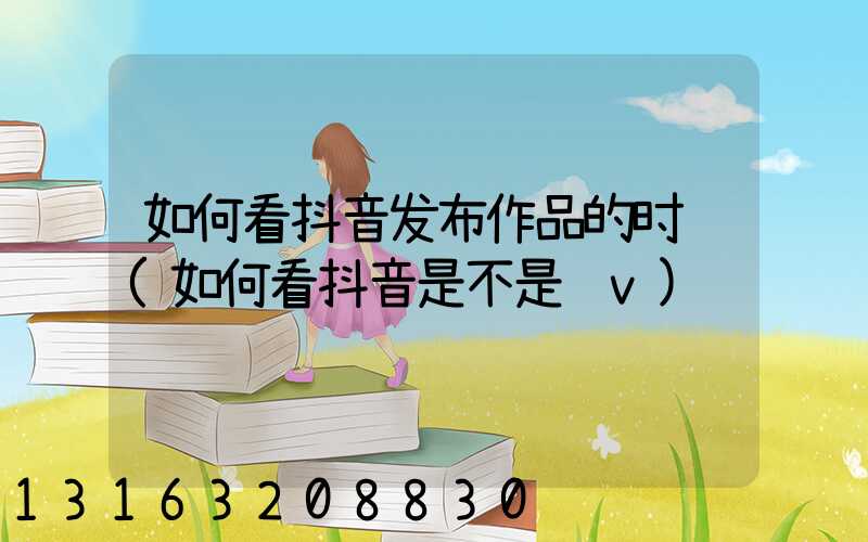 如何看抖音发布作品的时间(如何看抖音是不是蓝v)