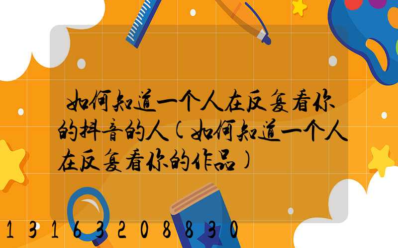如何知道一个人在反复看你的抖音的人(如何知道一个人在反复看你的作品)