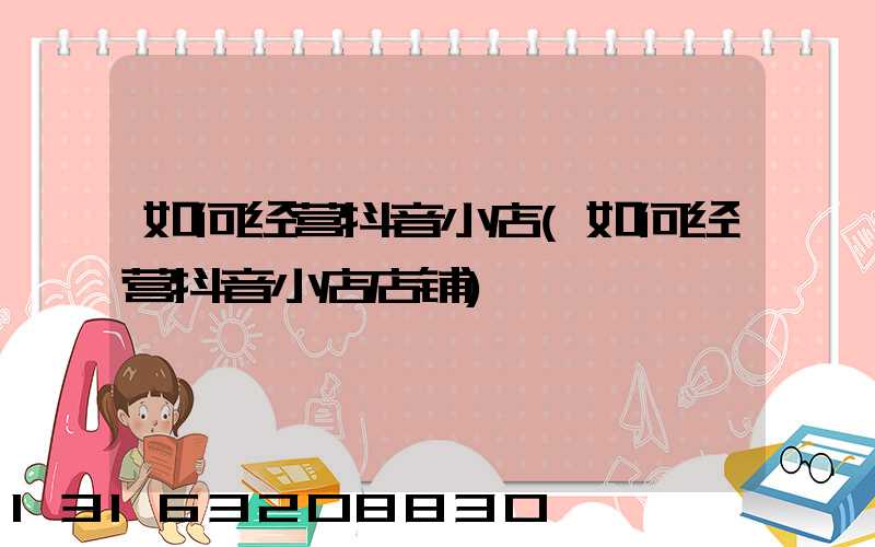 如何经营抖音小店(如何经营抖音小店店铺)