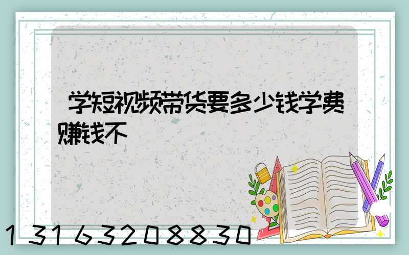 学短视频带货要多少钱学费赚钱不