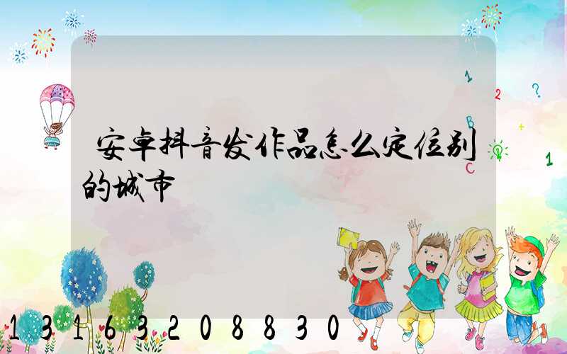安卓抖音发作品怎么定位别的城市