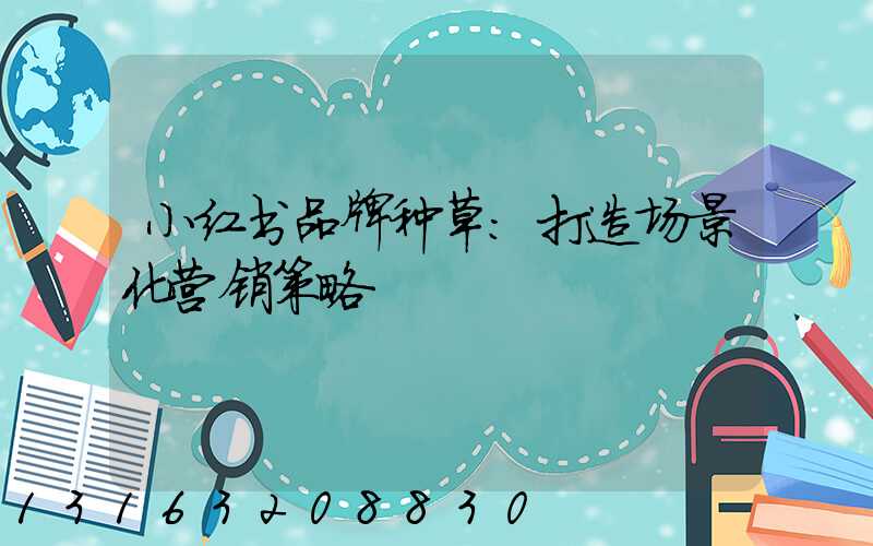 小红书品牌种草：打造场景化营销策略
