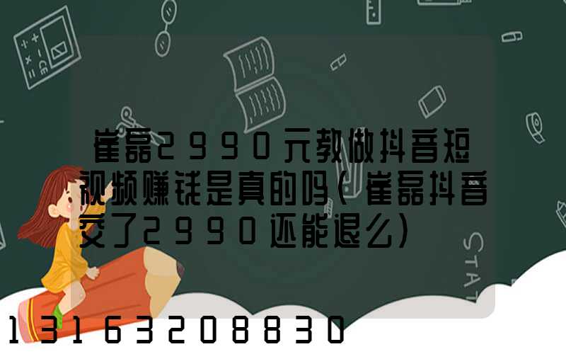 崔磊2990元教做抖音短视频赚钱是真的吗(崔磊抖音交了2990还能退么)