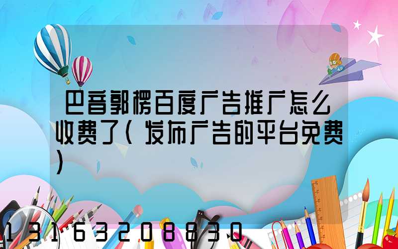 巴音郭楞百度广告推广怎么收费了(发布广告的平台免费)