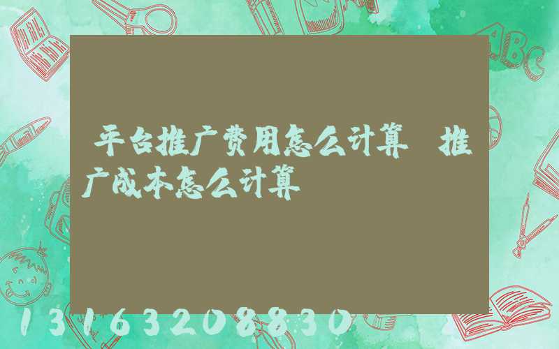 平台推广费用怎么计算(推广成本怎么计算)